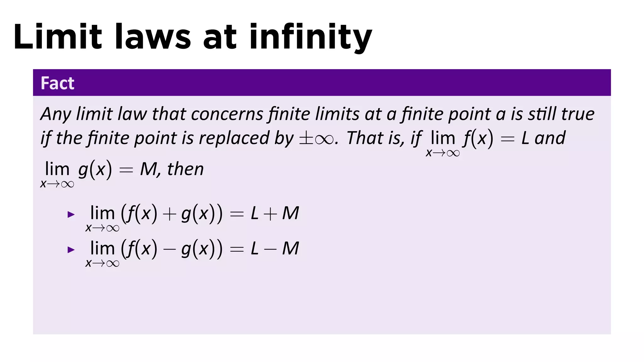 Limit laws at inﬁnity
 Fact
 Any limit law that concerns ﬁnite limits at a ﬁnite point a is s ll true
 if the ﬁnite point is replaced by ±∞. That is, if lim f(x) = L and
                                                   x→∞
 lim g(x) = M, then
 x→∞

        lim (f(x) + g(x)) = L + M
        x→∞
        lim (f(x) − g(x)) = L − M
        x→∞
 