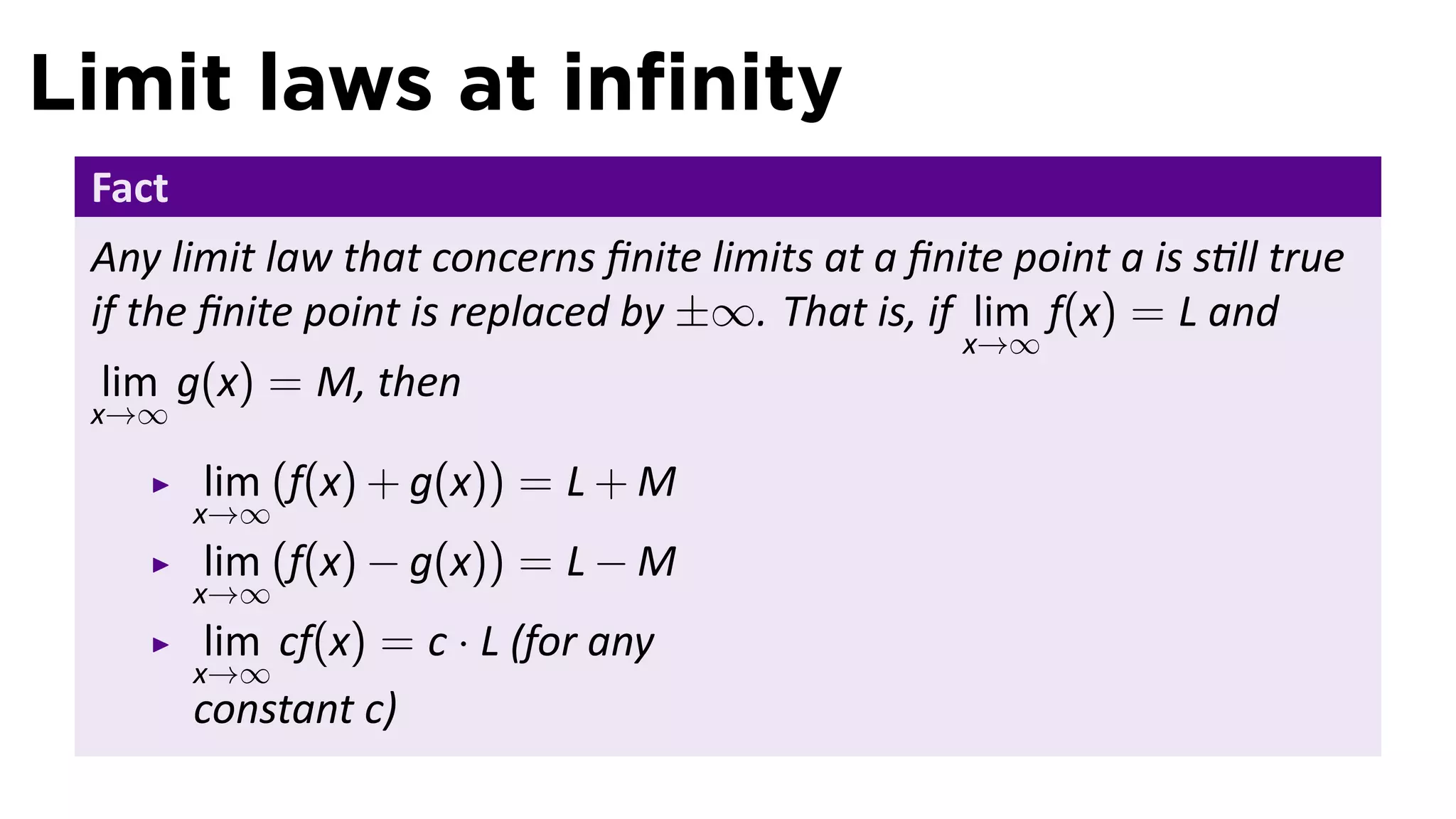 Limit laws at inﬁnity
 Fact
 Any limit law that concerns ﬁnite limits at a ﬁnite point a is s ll true
 if the ﬁnite point is replaced by ±∞. That is, if lim f(x) = L and
                                                   x→∞
 lim g(x) = M, then
 x→∞

        lim (f(x) + g(x)) = L + M
        x→∞
        lim (f(x) − g(x)) = L − M
        x→∞
         lim cf(x) = c · L (for any
        x→∞
        constant c)
 