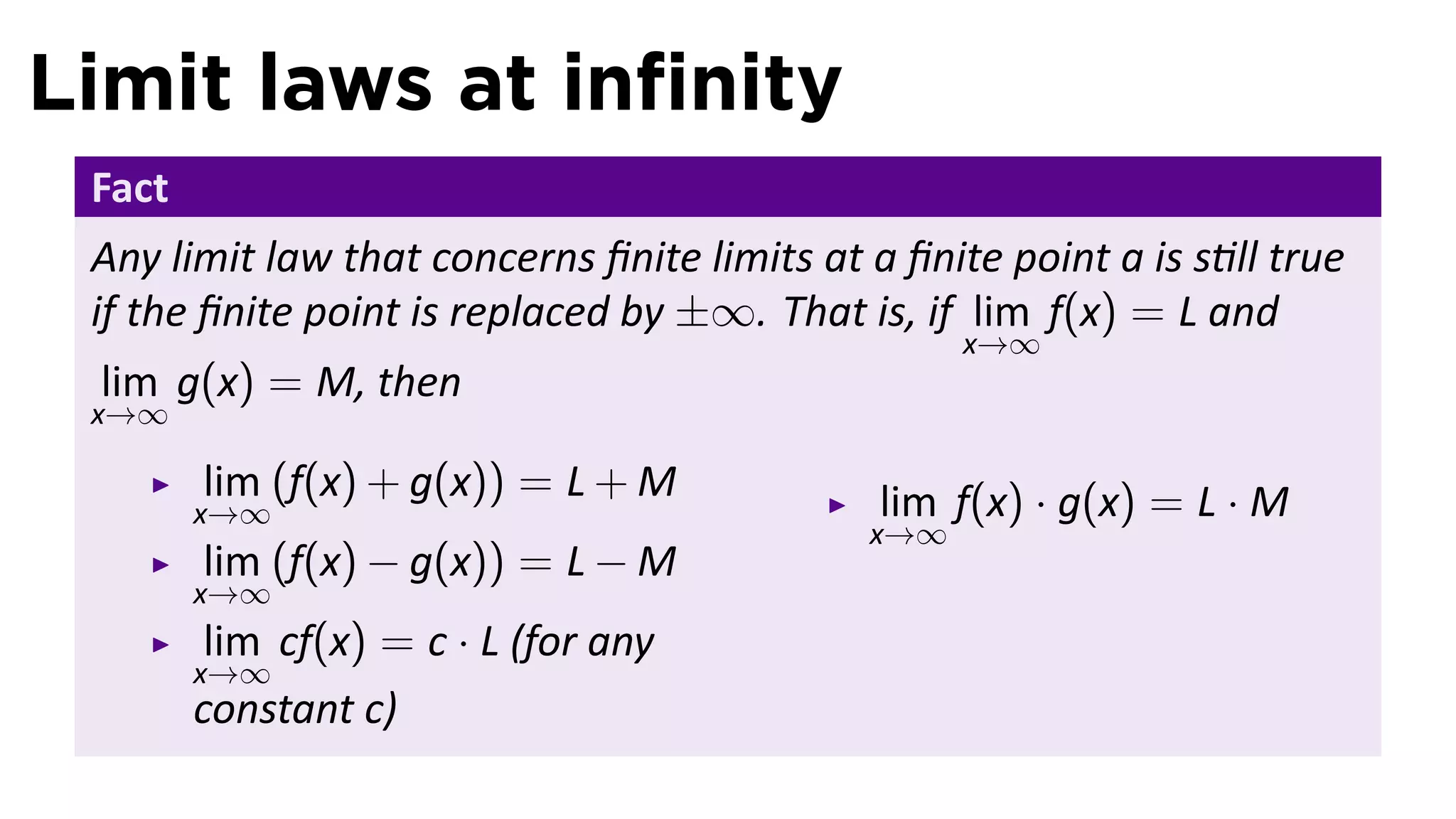Limit laws at inﬁnity
 Fact
 Any limit law that concerns ﬁnite limits at a ﬁnite point a is s ll true
 if the ﬁnite point is replaced by ±∞. That is, if lim f(x) = L and
                                                   x→∞
 lim g(x) = M, then
 x→∞

        lim (f(x) + g(x)) = L + M             lim f(x) · g(x) = L · M
        x→∞
                                             x→∞
        lim (f(x) − g(x)) = L − M
        x→∞
         lim cf(x) = c · L (for any
        x→∞
        constant c)
 