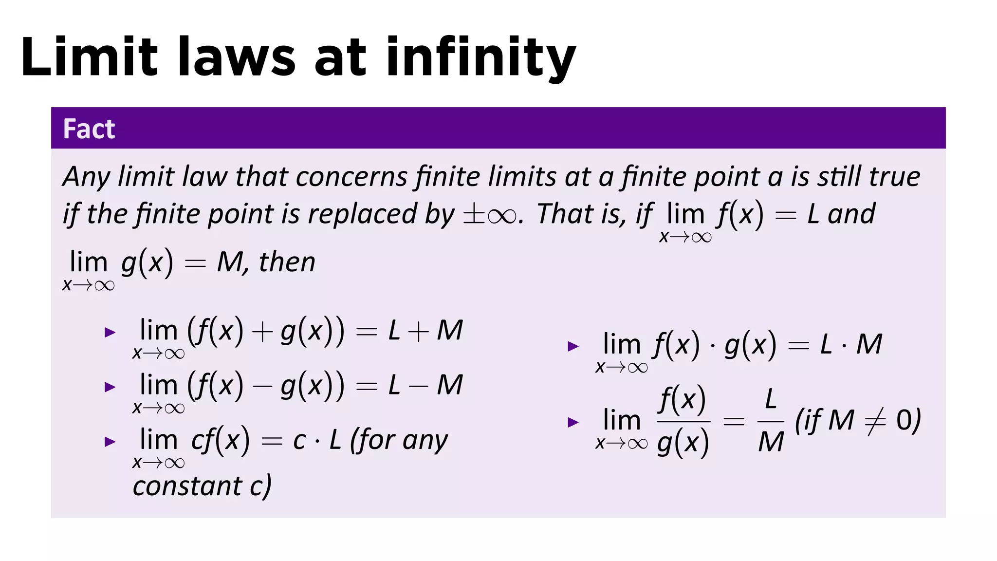 Limit laws at inﬁnity
 Fact
 Any limit law that concerns ﬁnite limits at a ﬁnite point a is s ll true
 if the ﬁnite point is replaced by ±∞. That is, if lim f(x) = L and
                                                    x→∞
 lim g(x) = M, then
 x→∞

        lim (f(x) + g(x)) = L + M             lim f(x) · g(x) = L · M
        x→∞
                                             x→∞
        lim (f(x) − g(x)) = L − M                f(x)   L
        x→∞
                                              lim     =   (if M ̸= 0)
         lim cf(x) = c · L (for any          x→∞ g(x)   M
        x→∞
        constant c)
 