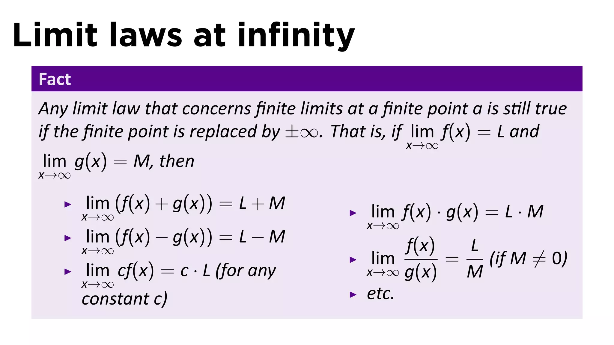 Limit laws at inﬁnity
 Fact
 Any limit law that concerns ﬁnite limits at a ﬁnite point a is s ll true
 if the ﬁnite point is replaced by ±∞. That is, if lim f(x) = L and
                                                    x→∞
 lim g(x) = M, then
 x→∞

        lim (f(x) + g(x)) = L + M             lim f(x) · g(x) = L · M
        x→∞
                                             x→∞
        lim (f(x) − g(x)) = L − M                 f(x)   L
        x→∞
                                              lim      =   (if M ̸= 0)
         lim cf(x) = c · L (for any          x→∞ g(x)    M
        x→∞
        constant c)                          etc.
 