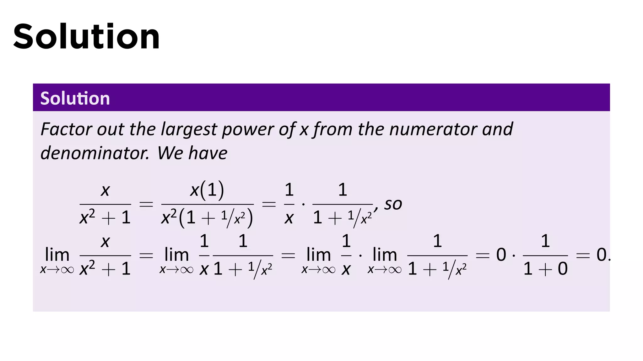 Solution
 Solu on
 Factor out the largest power of x from the numerator and
 denominator. We have
         x        x(1)       1    1
            = 2            = ·          , so
      x2 + 1 x (1 + 1/x2 )   x 1 + 1/x2
         x         1 1             1         1         1
  lim 2     = lim            = lim · lim          =0·     = 0.
 x→∞ x + 1    x→∞ x 1 + 1/x2   x→∞ x x→∞ 1 + 1/x2     1+0
 