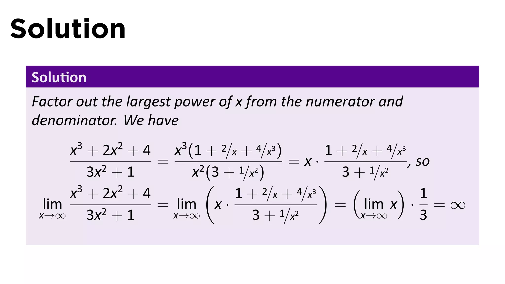 Solution
 Solu on
 Factor out the largest power of x from the numerator and
 denominator. We have
       x3 + 2x2 + 4 x3 (1 + 2/x + 4/x3 )        1 + 2/x + 4/x3
                    =                     =x·                  , so
          3x2 + 1        x2 (3 + 1/x2 )            3 + 1/x2
                           (                   ) (          ) 1
       x3 + 2x2 + 4             1 + 2/x + 4/x3
   lim              = lim x ·                     = lim x · = ∞
  x→∞     3x2 + 1     x→∞           3 + 1/x2          x→∞         3
 