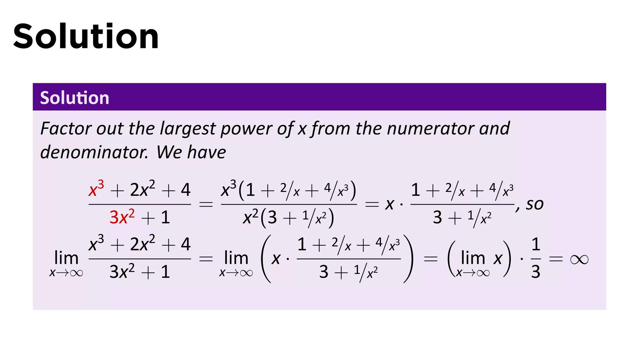 Solution
 Solu on
 Factor out the largest power of x from the numerator and
 denominator. We have
       x3 + 2x2 + 4 x3 (1 + 2/x + 4/x3 )        1 + 2/x + 4/x3
                    =                     =x·                  , so
          3x2 + 1        x2 (3 + 1/x2 )            3 + 1/x2
                           (                   ) (          ) 1
       x3 + 2x2 + 4             1 + 2/x + 4/x3
   lim              = lim x ·                     = lim x · = ∞
  x→∞     3x2 + 1     x→∞           3 + 1/x2          x→∞         3
 