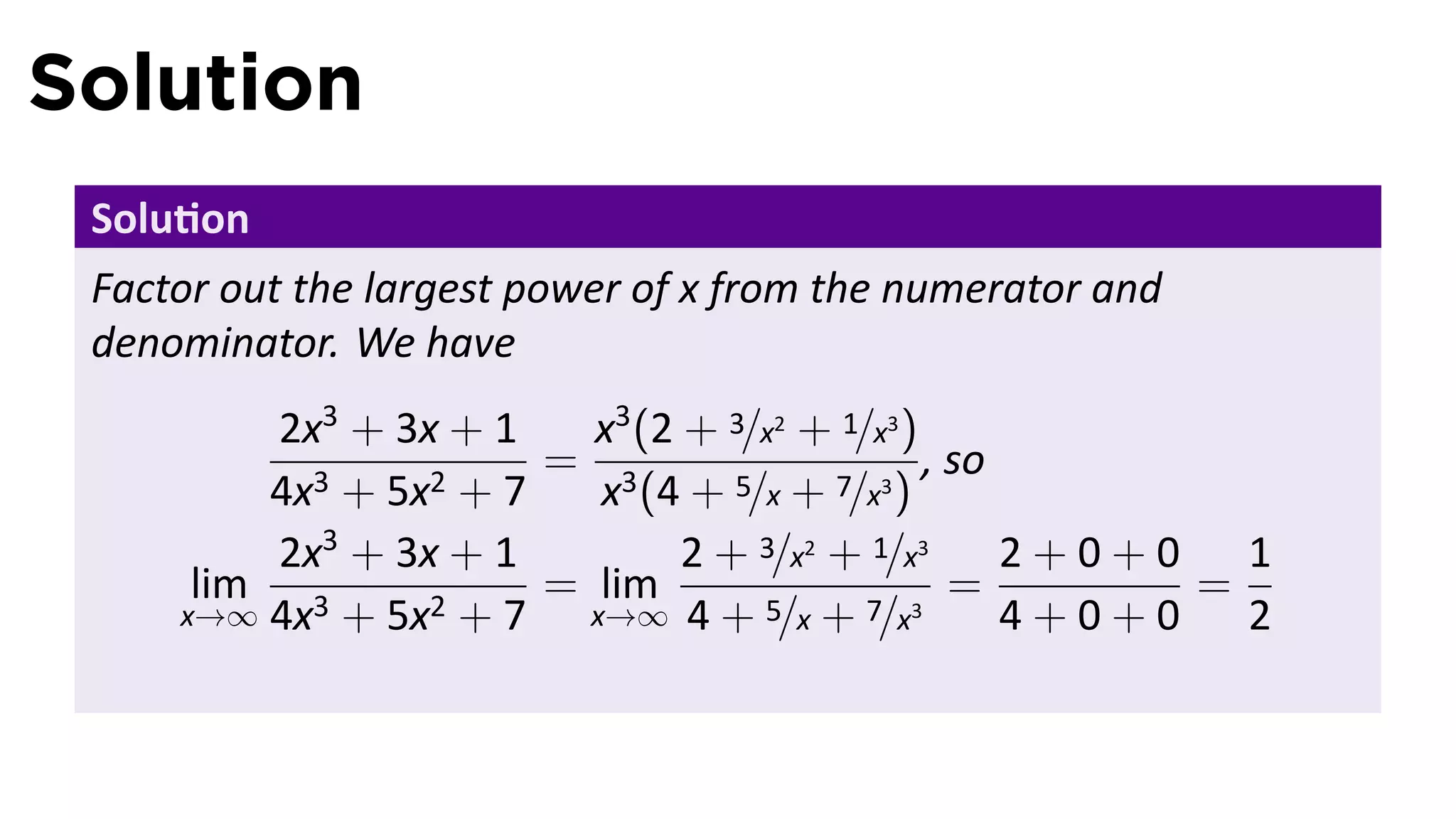 Solution
 Solu on
 Factor out the largest power of x from the numerator and
 denominator. We have
         2x3 + 3x + 1    x3 (2 + 3/x2 + 1/x3 )
                       = 3                     , so
         4x3 + 5x2 + 7    x (4 + 5/x + 7/x3 )
         2x3 + 3x + 1          2 + 3/x2 + 1/x3      2+0+0 1
      lim 3      2+7
                       = lim                     =       =
     x→∞ 4x + 5x         x→∞ 4 + 5/x + 7/x3         4+0+0 2
 