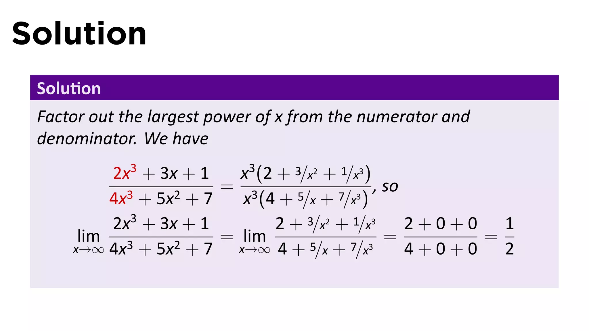 Solution
 Solu on
 Factor out the largest power of x from the numerator and
 denominator. We have
         2x3 + 3x + 1    x3 (2 + 3/x2 + 1/x3 )
                       = 3                     , so
         4x3 + 5x2 + 7    x (4 + 5/x + 7/x3 )
         2x3 + 3x + 1          2 + 3/x2 + 1/x3      2+0+0 1
      lim 3      2+7
                       = lim                     =       =
     x→∞ 4x + 5x         x→∞ 4 + 5/x + 7/x3         4+0+0 2
 