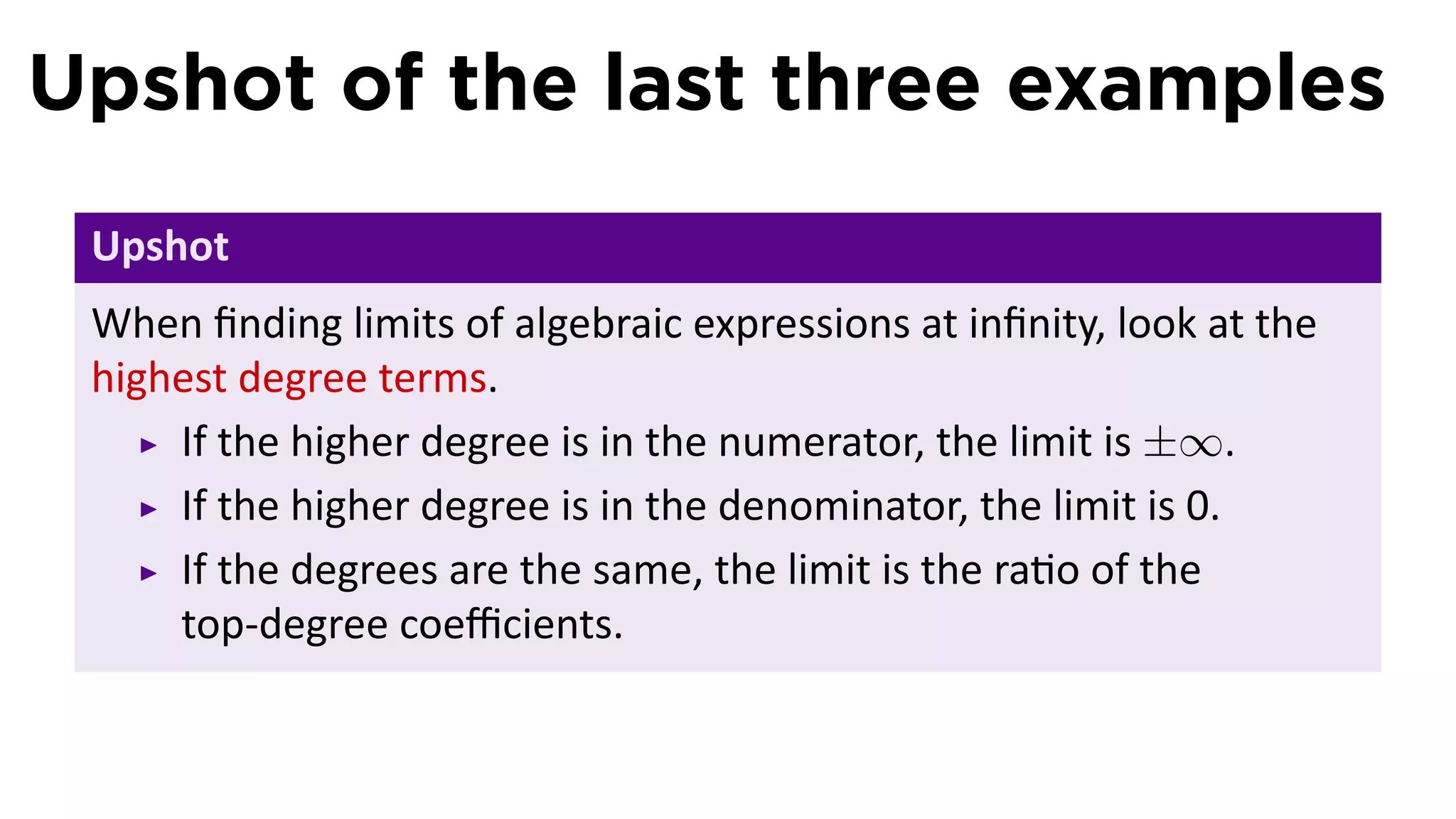 Upshot of the last three examples
 Upshot
 When ﬁnding limits of algebraic expressions at inﬁnity, look at the
 highest degree terms.
     If the higher degree is in the numerator, the limit is ±∞.
     If the higher degree is in the denominator, the limit is 0.
     If the degrees are the same, the limit is the ra o of the
     top-degree coeﬃcients.
 
