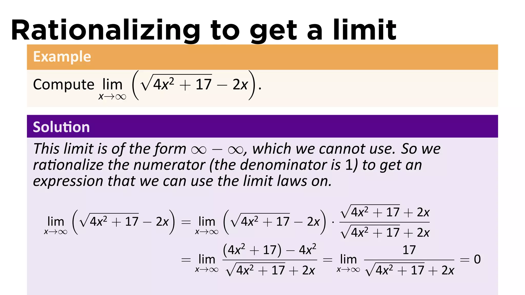 Rationalizing to get a limit
 Example
             (√              )
 Compute lim   4x 2 + 17 − 2x .
               x→∞

 Solu on
 This limit is of the form ∞ − ∞, which we cannot use. So we
 ra onalize the numerator (the denominator is 1) to get an
 expression that we can use the limit laws on.
         (√                 )       (√              ) √4x2 + 17 + 2x
   lim        4x2   + 17 − 2x = lim       + 17 − 2x · √
                                         4x2
  x→∞                           x→∞                     4x2 + 17 + 2x
                                    (4x + 17) − 4x
                                       2          2
                                                                 17
                              = lim √               = lim √               =0
                                x→∞   4x2 + 17 + 2x   x→∞   4x2 + 17 + 2x
 