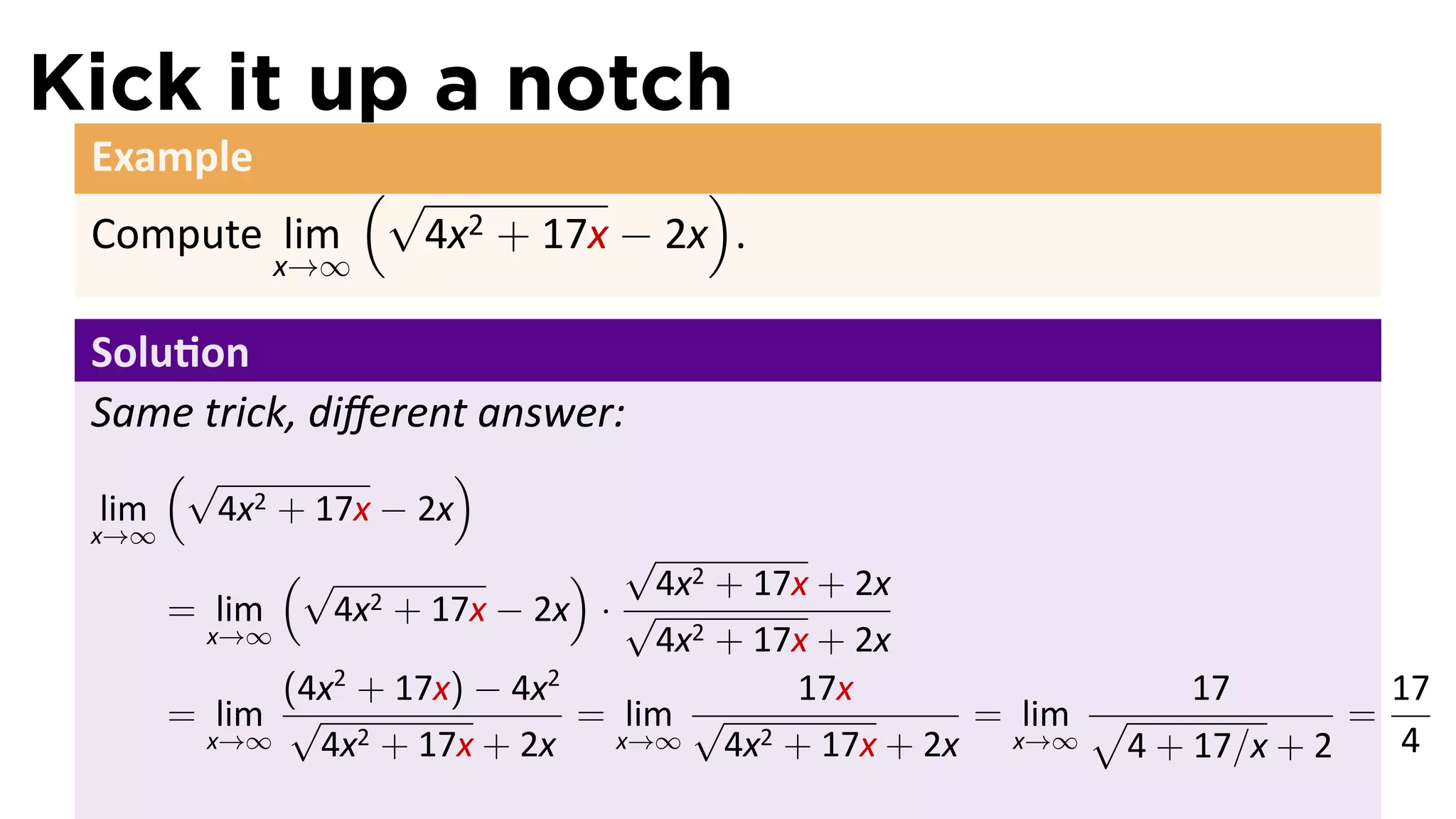 Kick it up a notch
 Example
             (√               )
 Compute lim   4x 2 + 17x − 2x .
             x→∞

 Solu on
 Same trick, diﬀerent answer:
       (√               )
 lim     4x2 + 17x − 2x
 x→∞
             (√                ) √4x2 + 17x + 2x
       = lim    4x2 + 17x − 2x · √
         x→∞                       4x2 + 17x + 2x
             (4x2 + 17x) − 4x2             17x                17         17
       = lim √                 = lim √               = lim √           =
         x→∞   4x2 + 17x + 2x    x→∞   4x2 + 17x + 2x x→∞ 4 + 17/x + 2   4
 