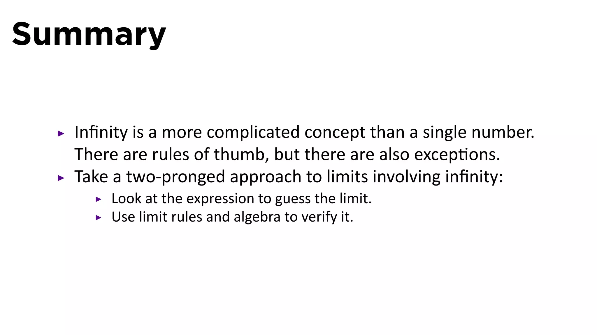 Summary

  Inﬁnity is a more complicated concept than a single number.
  There are rules of thumb, but there are also excep ons.
  Take a two-pronged approach to limits involving inﬁnity:
      Look at the expression to guess the limit.
      Use limit rules and algebra to verify it.
 