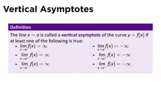Vertical Asymptotes
 Deﬁni on
 The line x = a is called a ver cal asymptote of the curve y = f(x) if
 at least one of the following is true:
       lim f(x) = ∞                         lim f(x) = −∞
     x→a                                    x→a
      lim f(x) = ∞                           lim f(x) = −∞
     x→a+                                   x→a+
      lim f(x) = ∞                           lim f(x) = −∞
     x→a−                                   x→a−
 