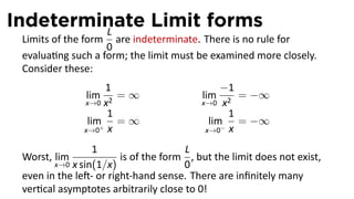 Indeterminate Limit forms
         L
 Limits of the form are indeterminate. There is no rule for
                   0
 evalua ng such a form; the limit must be examined more closely.
 Consider these:
                    1                          −1
               lim    =∞                  lim     = −∞
               x→0 x2                     x→0 x2
                    1                           1
                lim+ = ∞                    lim− = −∞
               x→0 x                       x→0 x

                 1                    L
 Worst, lim             is of the form , but the limit does not exist,
        x→0 x sin(1/x)                0
 even in the le - or right-hand sense. There are inﬁnitely many
 ver cal asymptotes arbitrarily close to 0!
 
