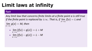 Limit laws at inﬁnity
 Fact
 Any limit law that concerns ﬁnite limits at a ﬁnite point a is s ll true
 if the ﬁnite point is replaced by ±∞. That is, if lim f(x) = L and
                                                   x→∞
 lim g(x) = M, then
 x→∞

        lim (f(x) + g(x)) = L + M
        x→∞
        lim (f(x) − g(x)) = L − M
        x→∞
 