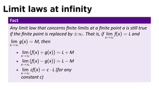Limit laws at inﬁnity
 Fact
 Any limit law that concerns ﬁnite limits at a ﬁnite point a is s ll true
 if the ﬁnite point is replaced by ±∞. That is, if lim f(x) = L and
                                                   x→∞
 lim g(x) = M, then
 x→∞

        lim (f(x) + g(x)) = L + M
        x→∞
        lim (f(x) − g(x)) = L − M
        x→∞
         lim cf(x) = c · L (for any
        x→∞
        constant c)
 