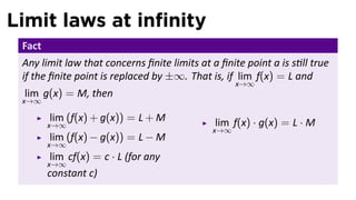 Limit laws at inﬁnity
 Fact
 Any limit law that concerns ﬁnite limits at a ﬁnite point a is s ll true
 if the ﬁnite point is replaced by ±∞. That is, if lim f(x) = L and
                                                   x→∞
 lim g(x) = M, then
 x→∞

        lim (f(x) + g(x)) = L + M             lim f(x) · g(x) = L · M
        x→∞
                                             x→∞
        lim (f(x) − g(x)) = L − M
        x→∞
         lim cf(x) = c · L (for any
        x→∞
        constant c)
 