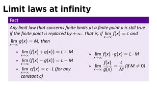 Limit laws at inﬁnity
 Fact
 Any limit law that concerns ﬁnite limits at a ﬁnite point a is s ll true
 if the ﬁnite point is replaced by ±∞. That is, if lim f(x) = L and
                                                    x→∞
 lim g(x) = M, then
 x→∞

        lim (f(x) + g(x)) = L + M             lim f(x) · g(x) = L · M
        x→∞
                                             x→∞
        lim (f(x) − g(x)) = L − M                f(x)   L
        x→∞
                                              lim     =   (if M ̸= 0)
         lim cf(x) = c · L (for any          x→∞ g(x)   M
        x→∞
        constant c)
 