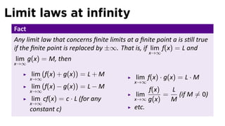 Limit laws at inﬁnity
 Fact
 Any limit law that concerns ﬁnite limits at a ﬁnite point a is s ll true
 if the ﬁnite point is replaced by ±∞. That is, if lim f(x) = L and
                                                    x→∞
 lim g(x) = M, then
 x→∞

        lim (f(x) + g(x)) = L + M             lim f(x) · g(x) = L · M
        x→∞
                                             x→∞
        lim (f(x) − g(x)) = L − M                 f(x)   L
        x→∞
                                              lim      =   (if M ̸= 0)
         lim cf(x) = c · L (for any          x→∞ g(x)    M
        x→∞
        constant c)                          etc.
 
