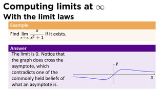 Computing limits at ∞
With the limit laws
 Example
            x
 Find lim       if it exists.
     x→∞ x2 + 1


 Answer
 The limit is 0. No ce that
 the graph does cross the
                                    y
 asymptote, which
 contradicts one of the         .
 commonly held beliefs of               x
 what an asymptote is.
 