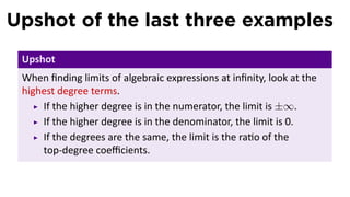 Upshot of the last three examples
 Upshot
 When ﬁnding limits of algebraic expressions at inﬁnity, look at the
 highest degree terms.
     If the higher degree is in the numerator, the limit is ±∞.
     If the higher degree is in the denominator, the limit is 0.
     If the degrees are the same, the limit is the ra o of the
     top-degree coeﬃcients.
 