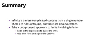 Summary

  Inﬁnity is a more complicated concept than a single number.
  There are rules of thumb, but there are also excep ons.
  Take a two-pronged approach to limits involving inﬁnity:
      Look at the expression to guess the limit.
      Use limit rules and algebra to verify it.
 