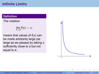 Infinite Limits


Definition
The notation
                                                                    y
                                                                    .
               lim f(x) = ∞
               x→a

means that values of f(x) can
be made arbitrarily large (as
large as we please) by taking x
sufficiently close to a but not
equal to a.
                                                                     .                               x
                                                                                                     .



                                                                          .   .    .      .      .       .

 V63.0121.041, Calculus I (NYU)   Section 1.6 Limits involving Infinity           September 22, 2010         7 / 37
 