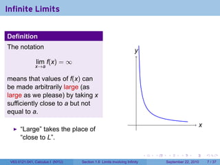 Infinite Limits


Definition
The notation
                                                                    y
                                                                    .
               lim f(x) = ∞
               x→a

means that values of f(x) can
be made arbitrarily large (as
large as we please) by taking x
sufficiently close to a but not
equal to a.
                                                                     .                               x
                                                                                                     .
      “Large” takes the place of
      “close to L”.

                                                                          .   .    .      .      .       .

 V63.0121.041, Calculus I (NYU)   Section 1.6 Limits involving Infinity           September 22, 2010         7 / 37
 