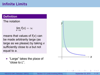 Infinite Limits


Definition
The notation
                                                                    y
                                                                    .
               lim f(x) = ∞
               x→a

means that values of f(x) can
be made arbitrarily large (as
large as we please) by taking x
sufficiently close to a but not
equal to a.
                                                                     .                               x
                                                                                                     .
      “Large” takes the place of
      “close to L”.

                                                                          .   .    .      .      .       .

 V63.0121.041, Calculus I (NYU)   Section 1.6 Limits involving Infinity           September 22, 2010         7 / 37
 