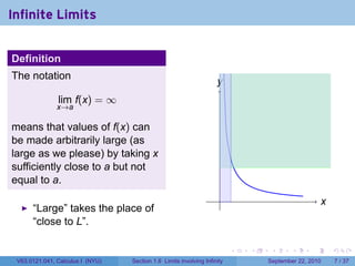 Infinite Limits


Definition
The notation
                                                                    y
                                                                    .
               lim f(x) = ∞
               x→a

means that values of f(x) can
be made arbitrarily large (as
large as we please) by taking x
sufficiently close to a but not
equal to a.
                                                                     .                               x
                                                                                                     .
      “Large” takes the place of
      “close to L”.

                                                                          .   .    .      .      .       .

 V63.0121.041, Calculus I (NYU)   Section 1.6 Limits involving Infinity           September 22, 2010         7 / 37
 