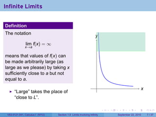 Infinite Limits


Definition
The notation
                                                                    y
                                                                    .
               lim f(x) = ∞
               x→a

means that values of f(x) can
be made arbitrarily large (as
large as we please) by taking x
sufficiently close to a but not
equal to a.
                                                                     .                               x
                                                                                                     .
      “Large” takes the place of
      “close to L”.

                                                                          .   .    .      .      .       .

 V63.0121.041, Calculus I (NYU)   Section 1.6 Limits involving Infinity           September 22, 2010         7 / 37
 