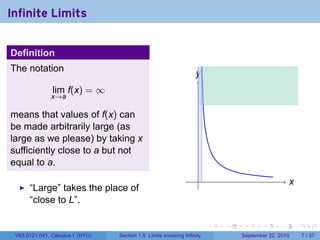 Infinite Limits


Definition
The notation
                                                                    y
                                                                    .
               lim f(x) = ∞
               x→a

means that values of f(x) can
be made arbitrarily large (as
large as we please) by taking x
sufficiently close to a but not
equal to a.
                                                                     .                               x
                                                                                                     .
      “Large” takes the place of
      “close to L”.

                                                                          .   .    .      .      .       .

 V63.0121.041, Calculus I (NYU)   Section 1.6 Limits involving Infinity           September 22, 2010         7 / 37
 