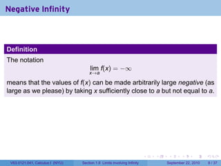 Negative Infinity



Definition
The notation
                                       lim f(x) = −∞
                                      x→a

means that the values of f(x) can be made arbitrarily large negative (as
large as we please) by taking x sufficiently close to a but not equal to a.




                                                                          .   .    .      .      .     .

 V63.0121.041, Calculus I (NYU)   Section 1.6 Limits involving Infinity           September 22, 2010       8 / 37
 