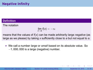 Negative Infinity



Definition
The notation
                                       lim f(x) = −∞
                                      x→a

means that the values of f(x) can be made arbitrarily large negative (as
large as we please) by taking x sufficiently close to a but not equal to a.

      We call a number large or small based on its absolute value. So
      −1, 000, 000 is a large (negative) number.




                                                                          .   .    .      .      .     .

 V63.0121.041, Calculus I (NYU)   Section 1.6 Limits involving Infinity           September 22, 2010       8 / 37
 