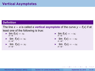 Vertical Asymptotes



Definition
The line x = a is called a vertical asymptote of the curve y = f(x) if at
least one of the following is true:
     lim f(x) = ∞                           lim f(x) = −∞
      x→a                                                           x→a
       lim f(x) = ∞                                                  lim f(x) = −∞
      x→a+                                                          x→a+
       lim f(x) = ∞                                                  lim f(x) = −∞
      x→a−                                                          x→a−




                                                                          .   .    .      .      .     .

 V63.0121.041, Calculus I (NYU)   Section 1.6 Limits involving Infinity           September 22, 2010       9 / 37
 