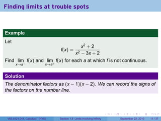 Finding limits at trouble spots



Example
Let
                                                    x2 + 2
                                    f(x) =
                                                 x2 − 3x + 2
Find lim f(x) and lim+ f(x) for each a at which f is not continuous.
       x→a−                   x→a


Solution
The denominator factors as (x − 1)(x − 2). We can record the signs of
the factors on the number line.



                                                                            .   .    .      .      .     .

 V63.0121.041, Calculus I (NYU)     Section 1.6 Limits involving Infinity           September 22, 2010   11 / 37
 