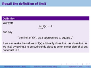 Recall the definition of limit



Definition
We write
                                         lim f(x) = L
                                         x→a

and say

                   “the limit of f(x), as x approaches a, equals L”

if we can make the values of f(x) arbitrarily close to L (as close to L as
we like) by taking x to be sufficiently close to a (on either side of a) but
not equal to a.




                                                                          .   .    .      .      .     .

 V63.0121.041, Calculus I (NYU)   Section 1.6 Limits involving Infinity           September 22, 2010       4 / 37
 
