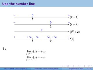 Use the number line

             −
             ..                      0
                                     ..                                                   .
                                                                                          +
                                                                                            . x − 1)
                                                                                            (
                                     1
                                     .
             −
             .                                                   0
                                                                 ..                       .
                                                                                          +
                                                                                            . x − 2)
                                                                                            (
                                                                 2
                                                                 .
                                                   .
                                                   +
                                                                                           . x2 + 2)
                                                                                           (
             .
             +                    . ∞ .. ∞ . . ∞ .. ∞
                                  +    −   − −    +                                       .
                                                                                          +
                                                                                            f
                                                                                            .(x)
                                     1
                                     .          2
                                                .

So
                                  lim f(x) = +∞
                              x→1−
                                  lim f(x) = −∞
                              x→1+

                                                                                  .   .      .      .      .    .

 V63.0121.041, Calculus I (NYU)           Section 1.6 Limits involving Infinity            September 22, 2010   12 / 37
 