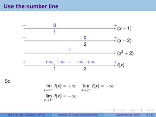 Use the number line

             −
             ..                      0
                                     ..                                                   .
                                                                                          +
                                                                                            . x − 1)
                                                                                            (
                                     1
                                     .
             −
             .                                                   0
                                                                 ..                       .
                                                                                          +
                                                                                            . x − 2)
                                                                                            (
                                                                 2
                                                                 .
                                                   .
                                                   +
                                                                                           . x2 + 2)
                                                                                           (
             .
             +                    . ∞ .. ∞ . . ∞ .. ∞
                                  +    −   − −    +                                       .
                                                                                          +
                                                                                            f
                                                                                            .(x)
                                     1
                                     .          2
                                                .

So
                                  lim f(x) = +∞                  lim f(x) = −∞
                              x→1−                             x→2−
                                  lim f(x) = −∞
                              x→1+

                                                                                  .   .      .      .      .    .

 V63.0121.041, Calculus I (NYU)           Section 1.6 Limits involving Infinity            September 22, 2010   12 / 37
 