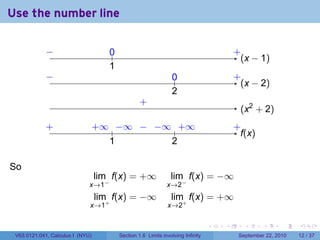 Use the number line

             −
             ..                      0
                                     ..                                                   .
                                                                                          +
                                                                                            . x − 1)
                                                                                            (
                                     1
                                     .
             −
             .                                                   0
                                                                 ..                       .
                                                                                          +
                                                                                            . x − 2)
                                                                                            (
                                                                 2
                                                                 .
                                                   .
                                                   +
                                                                                           . x2 + 2)
                                                                                           (
             .
             +                    . ∞ .. ∞ . . ∞ .. ∞
                                  +    −   − −    +                                       .
                                                                                          +
                                                                                            f
                                                                                            .(x)
                                     1
                                     .          2
                                                .

So
                                  lim f(x) = +∞                  lim f(x) = −∞
                              x→1−                             x→2−
                                  lim f(x) = −∞                  lim f(x) = +∞
                              x→1+                             x→2+

                                                                                  .   .      .      .      .    .

 V63.0121.041, Calculus I (NYU)           Section 1.6 Limits involving Infinity            September 22, 2010   12 / 37
 