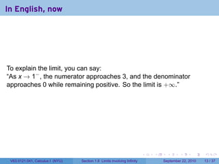 In English, now




To explain the limit, you can say:
“As x → 1− , the numerator approaches 3, and the denominator
approaches 0 while remaining positive. So the limit is +∞.”




                                                                          .   .     .      .      .    .

 V63.0121.041, Calculus I (NYU)   Section 1.6 Limits involving Infinity           September 22, 2010   13 / 37
 