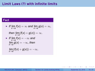 Limit Laws (?) with infinite limits



Fact

      If lim f(x) = ∞ and lim g(x) = ∞,
         x→a                      x→a

      then lim (f(x) + g(x)) = ∞.
               x→a
      If lim f(x) = −∞ and
         x→a
       lim g(x) = −∞, then
      x→a

       lim (f(x) + g(x)) = −∞.
      x→a




                                                                           .   .     .      .      .    .

 V63.0121.041, Calculus I (NYU)    Section 1.6 Limits involving Infinity           September 22, 2010   15 / 37
 