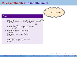 Rules of Thumb with infinite limits

                                                                     ∞
                                                                     . +∞=∞
Fact

      If lim f(x) = ∞ and lim g(x) = ∞,
         x→a               x→a
                                   .
      then lim (f(x) + g(x)) = ∞.
               x→a
      If lim f(x) = −∞ and
         x→a
       lim g(x) = −∞, then
      x→a

       lim (f(x) + g(x)) = −∞.
      x→a




                                                                          .   .     .      .      .    .

 V63.0121.041, Calculus I (NYU)   Section 1.6 Limits involving Infinity           September 22, 2010   15 / 37
 