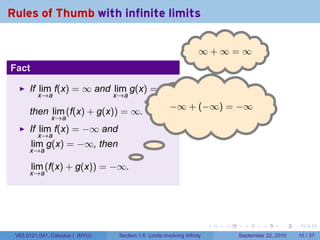 Rules of Thumb with infinite limits

                                                                     ∞
                                                                     . +∞=∞
Fact

      If lim f(x) = ∞ and lim g(x) = ∞,
         x→a               x→a
                                   .
                                      −
                                      . ∞ + (−∞) = −∞
      then lim (f(x) + g(x)) = ∞.
               x→a
      If lim f(x) = −∞ and
         x→a
       lim g(x) = −∞, then
      x→a
                                         .
       lim (f(x) + g(x)) = −∞.
      x→a




                                                                          .   .     .      .      .    .

 V63.0121.041, Calculus I (NYU)   Section 1.6 Limits involving Infinity           September 22, 2010   15 / 37
 