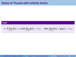 Rules of Thumb with infinite limits




Fact

      If lim f(x) = L and lim g(x) = ±∞,                         then lim (f(x) + g(x)) = ±∞.
         x→a                      x→a                                       x→a




                                                                            .     .     .      .      .    .

 V63.0121.041, Calculus I (NYU)     Section 1.6 Limits involving Infinity             September 22, 2010   16 / 37
 