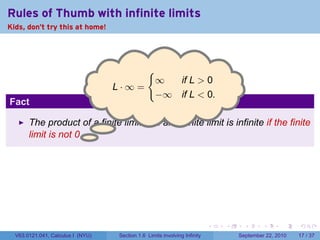 Rules of Thumb with infinite limits
Kids, don't try this at home!




                                                {
                                                    ∞  if L > 0
                                   . ·∞=
                                   L
                                                    −∞ if L < 0.
Fact

       The product of a finite limit and an infinite limit is infinite if the finite
       limit is not 0. .




                                                                            .   .     .      .      .    .

  V63.0121.041, Calculus I (NYU)    Section 1.6 Limits involving Infinity           September 22, 2010   17 / 37
 