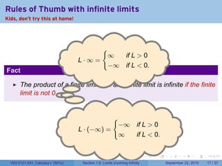 Rules of Thumb with infinite limits
Kids, don't try this at home!




                                                {
                                                    ∞  if L > 0
                                   . ·∞=
                                   L
                                                    −∞ if L < 0.
Fact

       The product of a finite limit and an infinite limit is infinite if the finite
       limit is not 0. . .


                                                       {
                                                           −∞ if L > 0
                                   . · (−∞) =
                                   L
                                                           ∞  if L < 0.


                                                                            .   .     .      .      .    .

  V63.0121.041, Calculus I (NYU)    Section 1.6 Limits involving Infinity           September 22, 2010   17 / 37
 