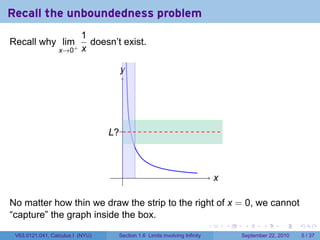 Recall the unboundedness problem
                          1
Recall why lim+             doesn’t exist.
                  x→0     x

                                    y
                                    .




                                  .?.
                                  L



                                    .                                          x
                                                                               .

No matter how thin we draw the strip to the right of x = 0, we cannot
“capture” the graph inside the box.
                                                                           .       .    .      .      .     .

 V63.0121.041, Calculus I (NYU)    Section 1.6 Limits involving Infinity               September 22, 2010       5 / 37
 
