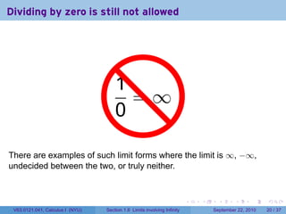 Dividing by zero is still not allowed




                                     1 .
                                     . =∞
                                     0

There are examples of such limit forms where the limit is ∞, −∞,
undecided between the two, or truly neither.



                                                                          .   .     .      .      .    .

 V63.0121.041, Calculus I (NYU)   Section 1.6 Limits involving Infinity           September 22, 2010   20 / 37
 