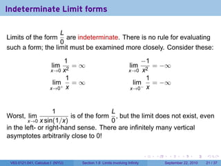 Indeterminate Limit forms

                   L
Limits of the form   are indeterminate. There is no rule for evaluating
                   0
such a form; the limit must be examined more closely. Consider these:

                            1                                        −1
                        lim   =∞                                lim     = −∞
                       x→0 x2                                   x→0 x2
                            1                                         1
                        lim+ = ∞                                  lim   = −∞
                       x→0 x                                     x→0− x



                   1                   L
Worst, lim               is of the form , but the limit does not exist, even
        x→0 x sin(1/x)                 0
in the left- or right-hand sense. There are infinitely many vertical
asymptotes arbitrarily close to 0!

                                                                          .   .     .      .      .    .

 V63.0121.041, Calculus I (NYU)   Section 1.6 Limits involving Infinity           September 22, 2010   21 / 37
 