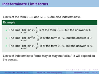 Indeterminate Limit forms


Limits of the form 0 · ∞ and ∞ − ∞ are also indeterminate.
Example
                             1
      The limit lim+ sin x ·   is of the form 0 · ∞, but the answer is 1.
               x→0           x
                              1
      The limit lim+ sin2 x · is of the form 0 · ∞, but the answer is 0.
               x→0            x
                             1
      The limit lim+ sin x · 2 is of the form 0 · ∞, but the answer is ∞.
               x→0           x

Limits of indeterminate forms may or may not “exist.” It will depend on
the context.


                                                                          .   .     .      .      .    .

 V63.0121.041, Calculus I (NYU)   Section 1.6 Limits involving Infinity           September 22, 2010   22 / 37
 