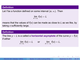 Definition
Let f be a function defined on some interval (a, ∞). Then

                                         lim f(x) = L
                                        x→∞

means that the values of f(x) can be made as close to L as we like, by
taking x sufficiently large.

Definition
The line y = L is a called a horizontal asymptote of the curve y = f(x)
if either
                  lim f(x) = L    or      lim f(x) = L.
                         x→∞                                 x→−∞




                                                                          .   .     .      .      .    .

 V63.0121.041, Calculus I (NYU)   Section 1.6 Limits involving Infinity           September 22, 2010   25 / 37
 
